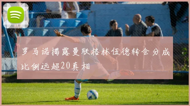 罗马诺揭露曼联格林伍德转会分成比例远超20真相