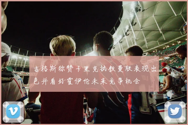 吉格斯称赞卡里克执教曼联表现出色并看好霍伊伦未来竞争机会