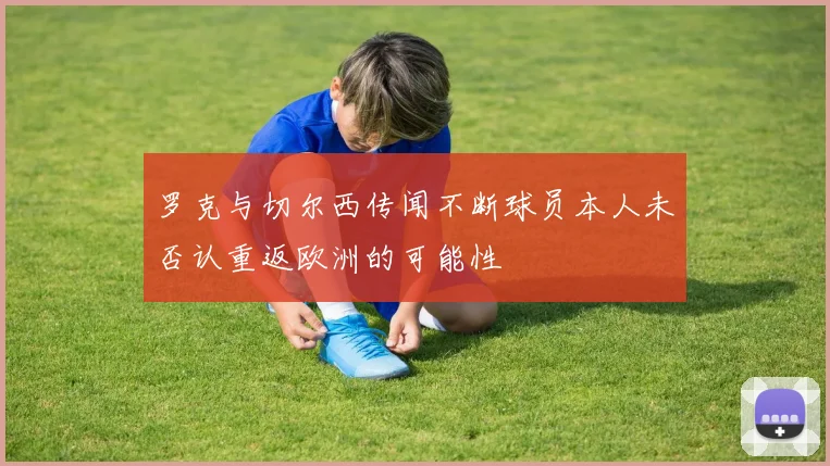 罗克与切尔西传闻不断球员本人未否认重返欧洲的可能性