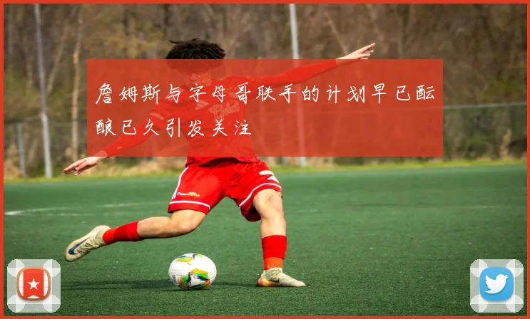 詹姆斯与字母哥联手的计划早已酝酿已久引发关注