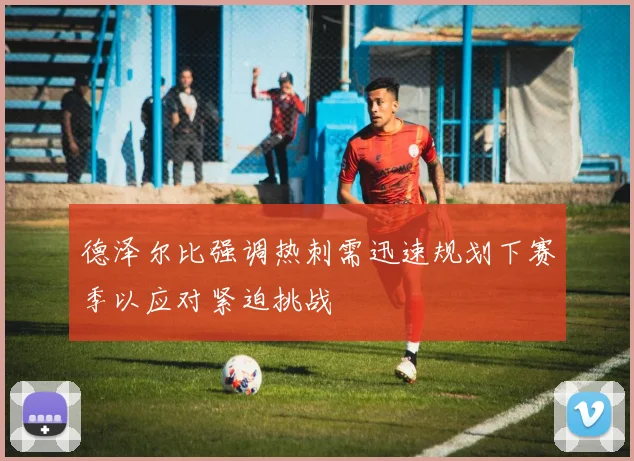 德泽尔比强调热刺需迅速规划下赛季以应对紧迫挑战