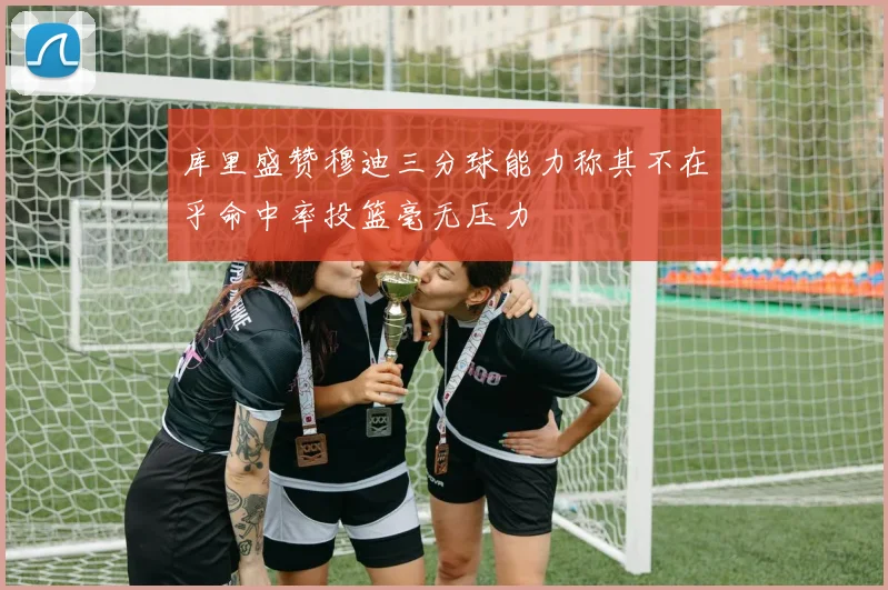 库里盛赞穆迪三分球能力称其不在乎命中率投篮毫无压力