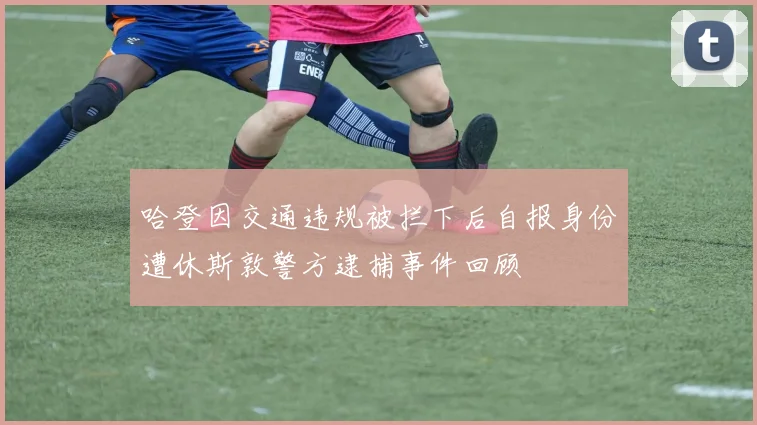 哈登因交通违规被拦下后自报身份遭休斯敦警方逮捕事件回顾