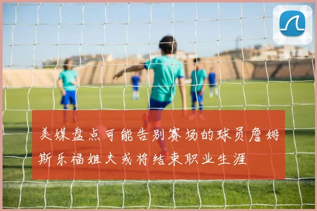 美媒盘点可能告别赛场的球员詹姆斯乐福姐夫或将结束职业生涯