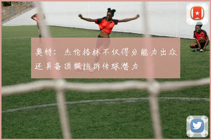 奥特：杰伦格林不仅得分能力出众还具备顶级挡拆传球潜力