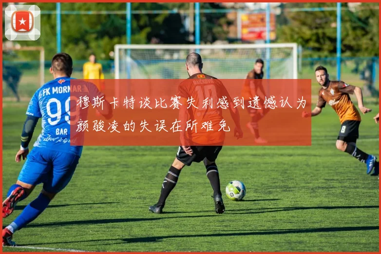 穆斯卡特谈比赛失利感到遗憾认为颜骏凌的失误在所难免