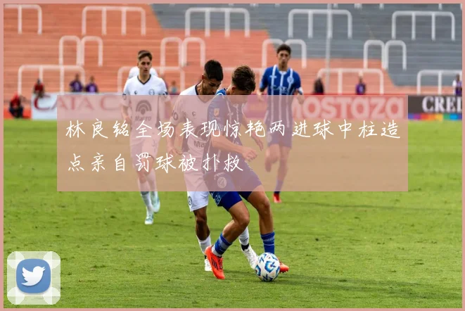 林良铭全场表现惊艳两进球中柱造点亲自罚球被扑救