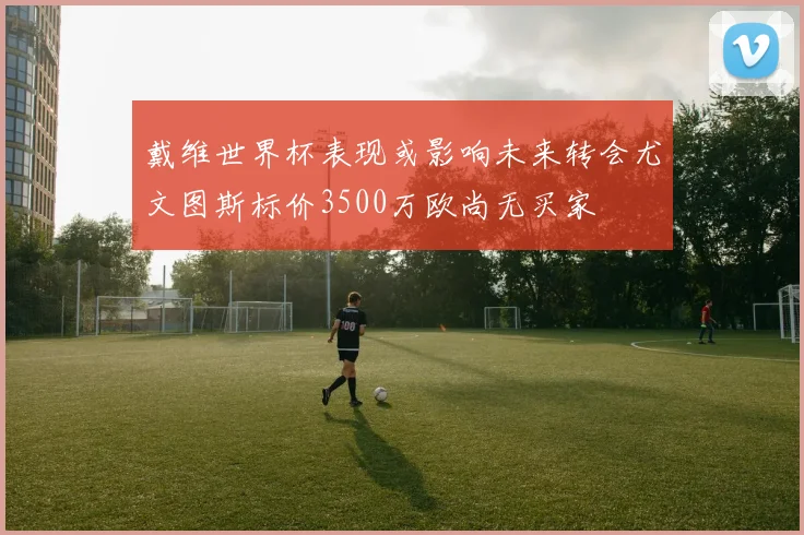 戴维世界杯表现或影响未来转会尤文图斯标价3500万欧尚无买家