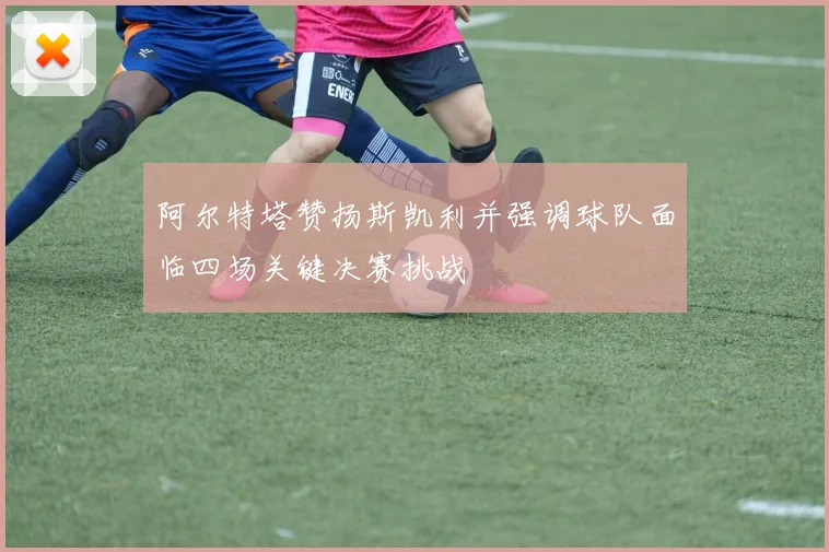 阿尔特塔赞扬斯凯利并强调球队面临四场关键决赛挑战