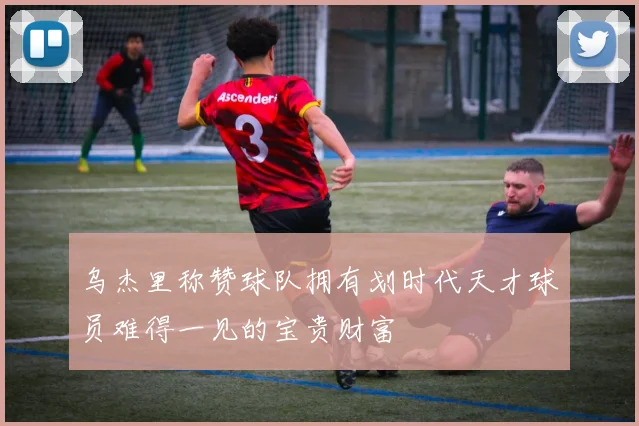 乌杰里称赞球队拥有划时代天才球员难得一见的宝贵财富