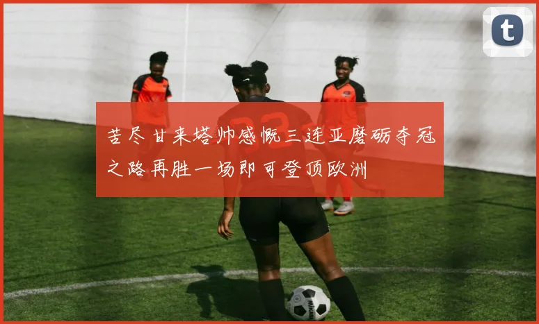 苦尽甘来塔帅感慨三连亚磨砺夺冠之路再胜一场即可登顶欧洲